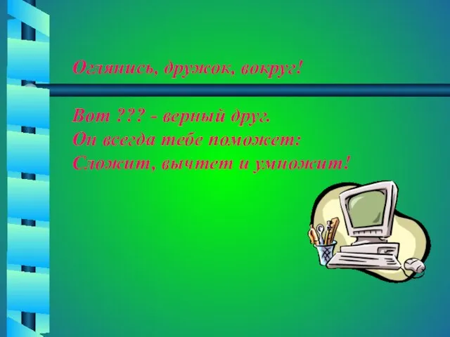 Оглянись, дружок, вокруг! Вот ??? - верный друг. Он всегда тебе поможет: Сложит, вычтет и умножит!