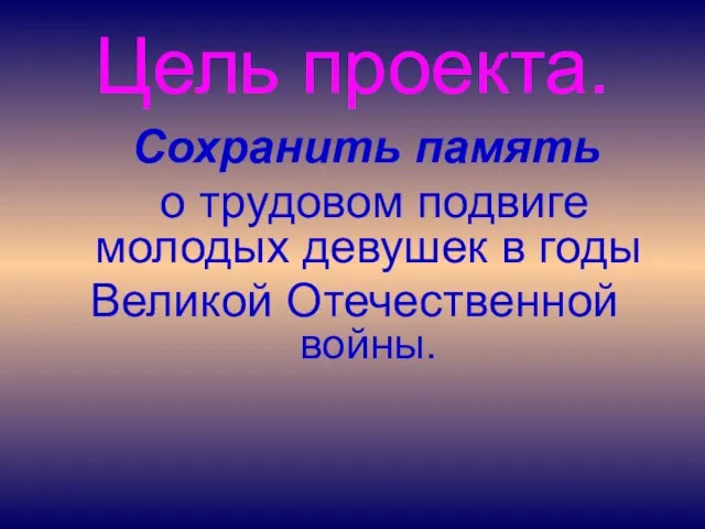 Цель проекта. Сохранить память о трудовом подвиге молодых девушек в годы Великой Отечественной войны.