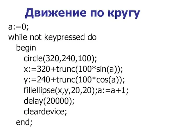 Движение по кругу a:=0; while not keypressed do begin circle(320,240,100); x:=320+trunc(100*sin(a)); y:=240+trunc(100*cos(a)); fillellipse(x,y,20,20);a:=a+1; delay(20000); cleardevice; end;