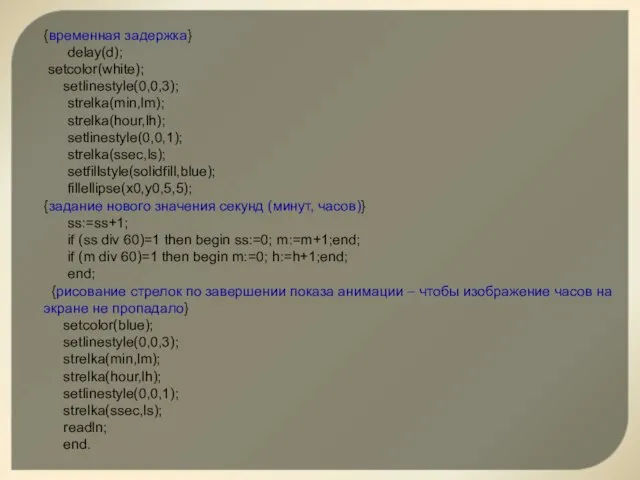 {временная задержка} delay(d); setcolor(white); setlinestyle(0,0,3); strelka(min,lm); strelka(hour,lh); setlinestyle(0,0,1); strelka(ssec,ls); setfillstyle(solidfill,blue); fillellipse(x0,y0,5,5); {задание