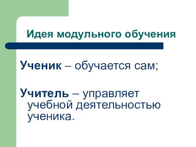 Идея модульного обучения Ученик – обучается сам; Учитель – управляет учебной деятельностью ученика.