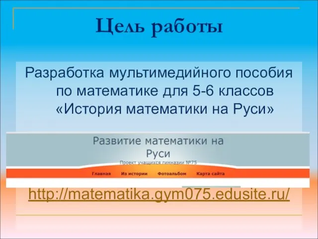 Цель работы Разработка мультимедийного пособия по математике для 5-6 классов «История математики на Руси» http://matematika.gym075.edusite.ru/