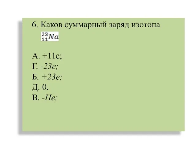 6. Каков суммарный заряд изотопа А. +11е; Г. -23е; Б. +23е; Д. 0. В. -Не;