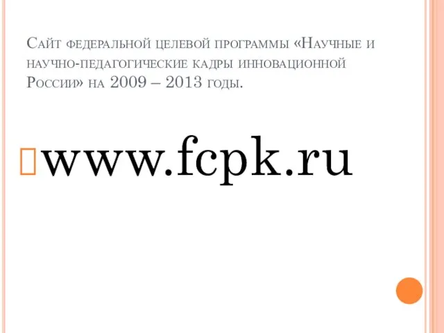 Сайт федеральной целевой программы «Научные и научно-педагогические кадры инновационной России» на 2009 – 2013 годы. www.fcpk.ru