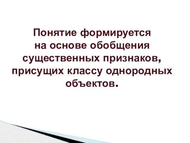 Понятие формируется на основе обобщения существенных признаков, присущих классу однородных объектов.