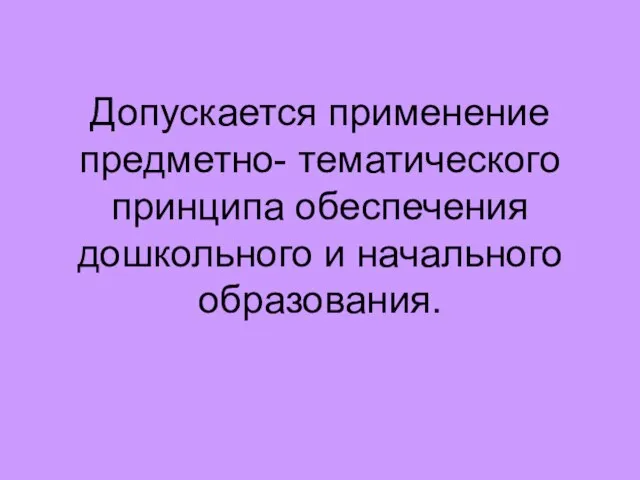 Допускается применение предметно- тематического принципа обеспечения дошкольного и начального образования.