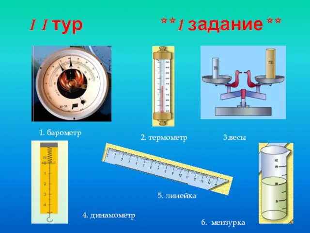 I I тур **1 задание** 1. барометр 2. термометр 3.весы 4. динамометр 5. линейка 6. мензурка