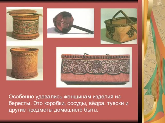 Особенно удавались женщинам изделия из бересты. Это коробки, сосуды, вёдра, туески и другие предметы домашнего быта.