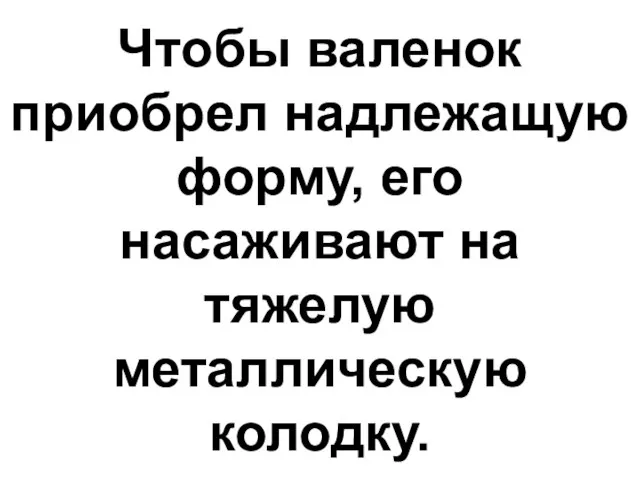 Чтобы валенок приобрел надлежащую форму, его насаживают на тяжелую металлическую колодку.