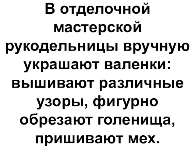 В отделочной мастерской рукодельницы вручную украшают валенки: вышивают различные узоры, фигурно обрезают голенища, пришивают мех.