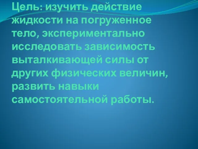 Цель: изучить действие жидкости на погруженное тело, экспериментально исследовать зависимость выталкивающей силы