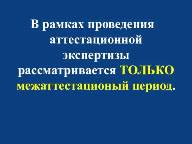 В рамках проведения аттестационной экспертизы рассматривается ТОЛЬКО межаттестационый период.