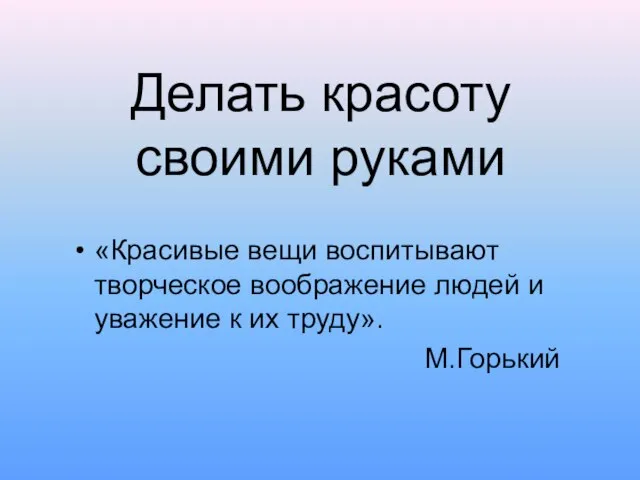 Делать красоту своими руками «Красивые вещи воспитывают творческое воображение людей и уважение к их труду». М.Горький