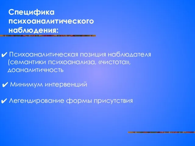 Специфика психоаналитического наблюдения: Психоаналитическая позиция наблюдателя (семантики психоанализа, «чистота», доаналитичность Минимум интервенций Легендирование формы присутствия