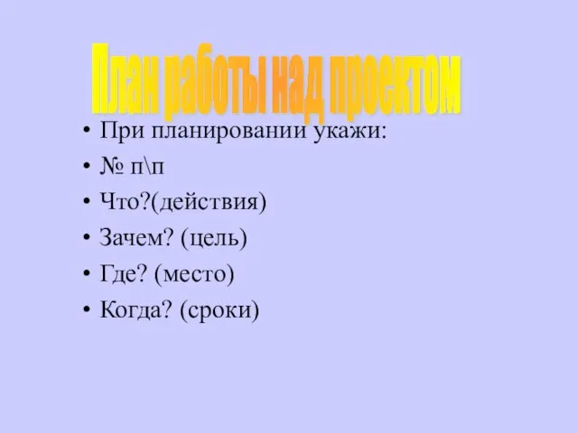 При планировании укажи: № п\п Что?(действия) Зачем? (цель) Где? (место) Когда? (сроки) План работы над проектом