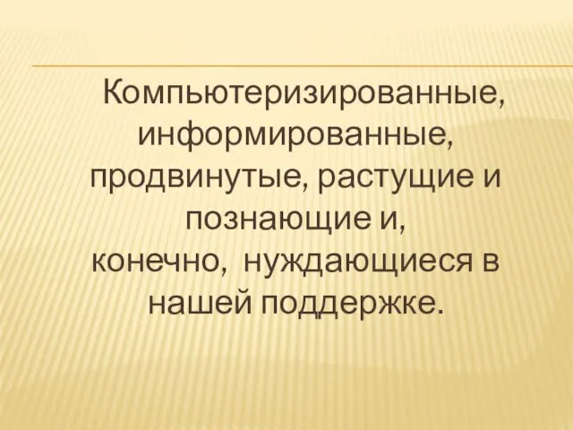 Компьютеризированные, информированные, продвинутые, растущие и познающие и, конечно, нуждающиеся в нашей поддержке.