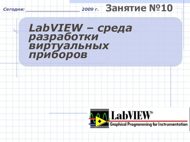 Занятие №10 Сегодня: __________________ 2009 г. LabVIEW – среда разработки виртуальных приборов