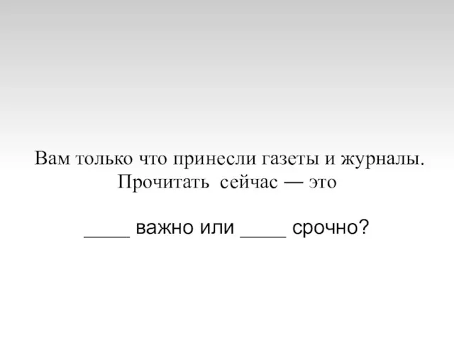 Вам только что принесли газеты и журналы. Прочитать сейчас ― это ____ важно или ____ срочно?