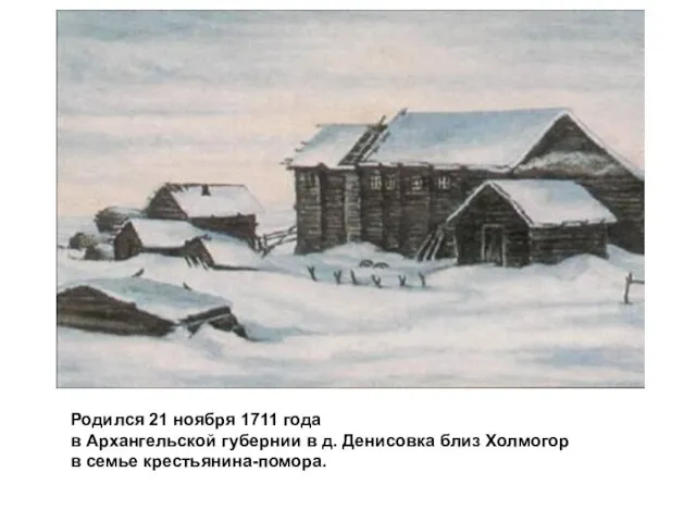 Родился 21 ноября 1711 года в Архангельской губернии в д. Денисовка близ Холмогор в семье крестьянина-помора.