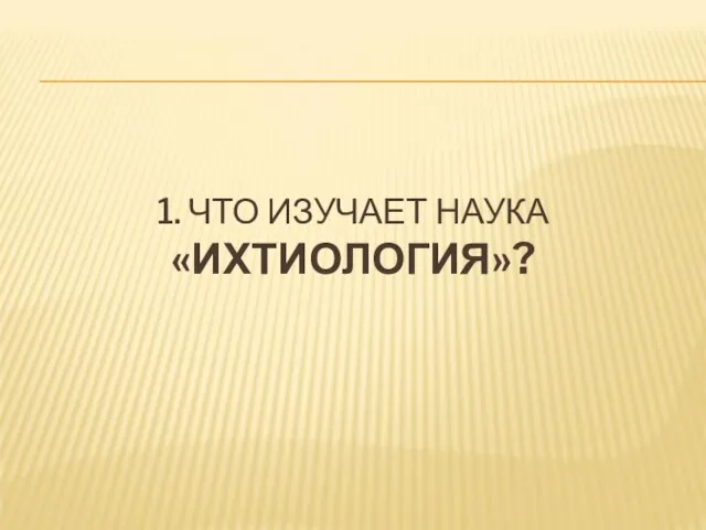 1. ЧТО ИЗУЧАЕТ НАУКА «ИХТИОЛОГИЯ»?