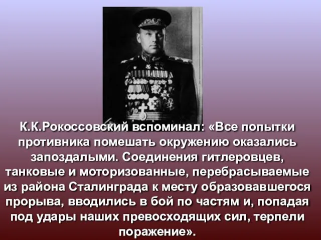 К.К.Рокоссовский вспоминал: «Все попытки противника помешать окружению оказались запоздалыми. Соединения гитлеровцев, танковые