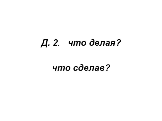 Д. 2. что делая? что сделав?