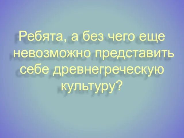 Ребята, а без чего еще невозможно представить себе древнегреческую культуру?