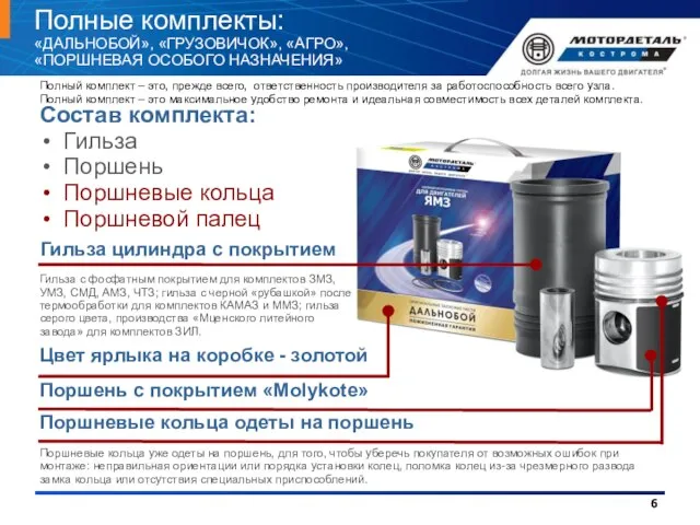 Полные комплекты: «ДАЛЬНОБОЙ», «ГРУЗОВИЧОК», «АГРО», «ПОРШНЕВАЯ ОСОБОГО НАЗНАЧЕНИЯ» Состав комплекта: Гильза Поршень