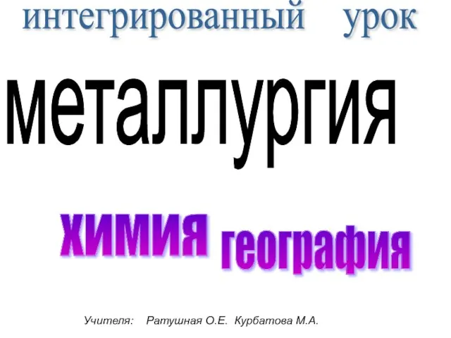 интегрированный урок металлургия Учителя: Ратушная О.Е. Курбатова М.А. химия география