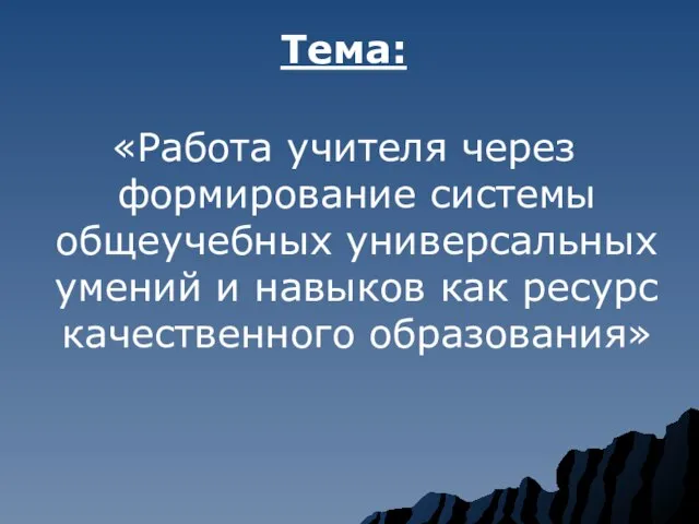 Тема: «Работа учителя через формирование системы общеучебных универсальных умений и навыков как ресурс качественного образования»