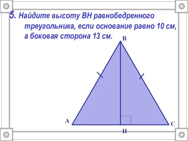 5. Найдите высоту ВН равнобедренного треугольника, если основание равно 10 см, а боковая сторона 13 см.