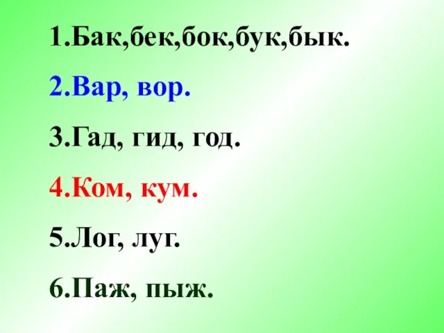 1.Бак,бек,бок,бук,бык. 2.Вар, вор. 3.Гад, гид, год. 4.Ком, кум. 5.Лог, луг. 6.Паж, пыж.