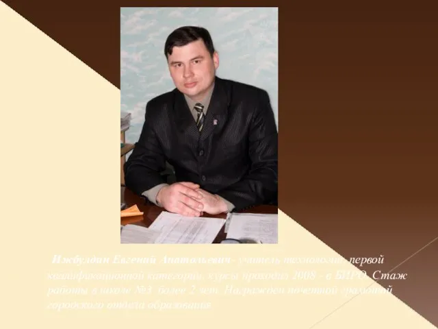 . Ижбулдин Евгений Анатольевич- учитель технологии, первой квалификационной категории, курсы проходил 2008