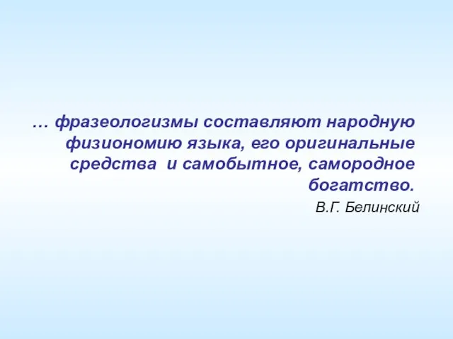 … фразеологизмы составляют народную физиономию языка, его оригинальные средства и самобытное, самородное богатство. В.Г. Белинский