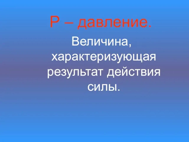 Р – давление. Величина, характеризующая результат действия силы.