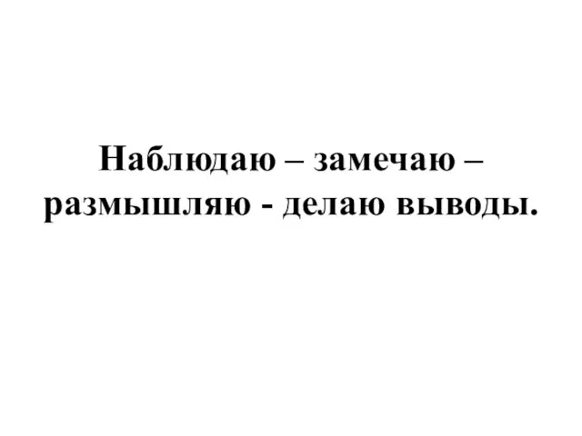 Наблюдаю – замечаю – размышляю - делаю выводы.