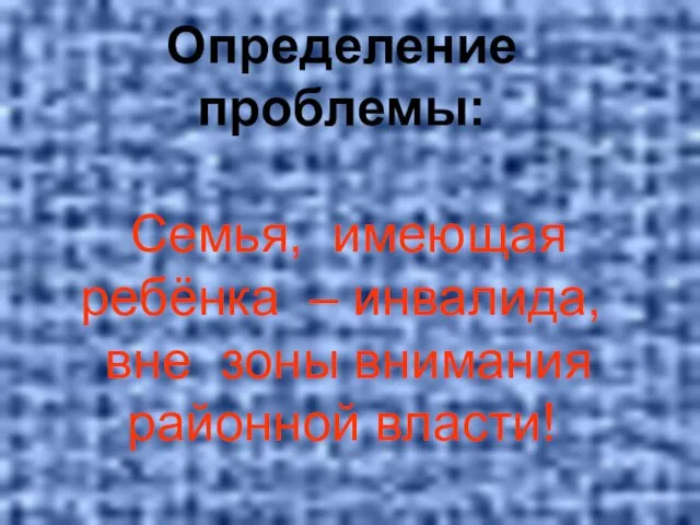 Определение проблемы: Семья, имеющая ребёнка – инвалида, вне зоны внимания районной власти!