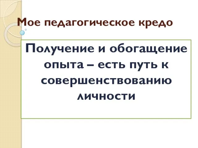 Мое педагогическое кредо Получение и обогащение опыта – есть путь к совершенствованию личности