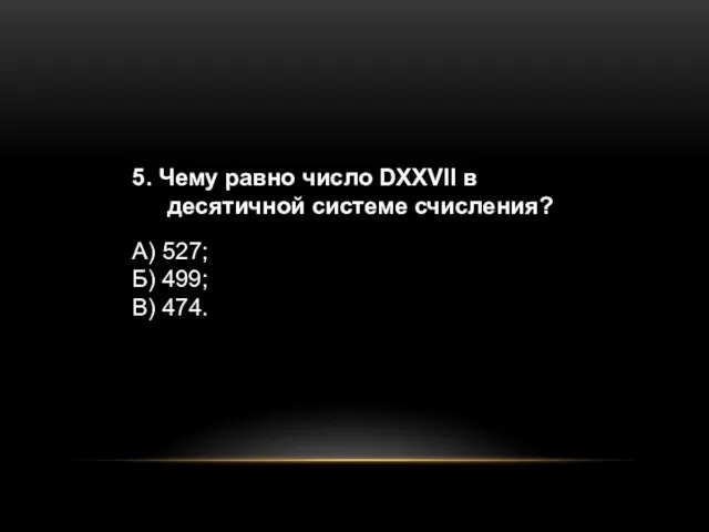 5. Чему равно число DXXVII в десятичной системе счисления? А) 527; Б) 499; В) 474.