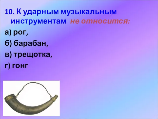 10. К ударным музыкальным инструментам не относится: а) рог, б) барабан, в) трещотка, г) гонг