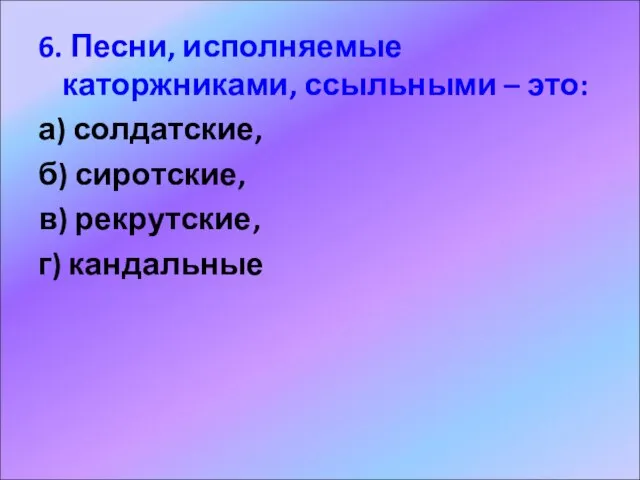 6. Песни, исполняемые каторжниками, ссыльными – это: а) солдатские, б) сиротские, в) рекрутские, г) кандальные