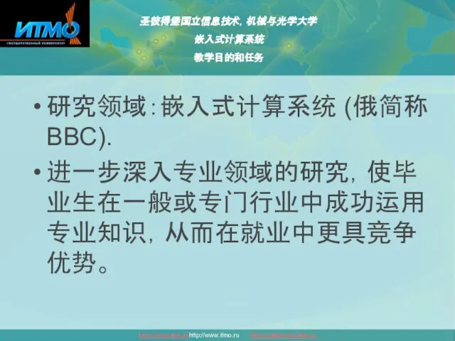 圣彼得堡国立信息技术，机械与光学大学 嵌入式计算系统 教学目的和任务 http://www.ifmo.ruhttp://www.ifmo.ru http://embedded.ifmo.ru 研究领域：嵌入式计算系统 (俄简称ВВС). 进一步深入专业领域的研究，使毕业生在一般或专门行业中成功运用专业知识，从而在就业中更具竞争优势。