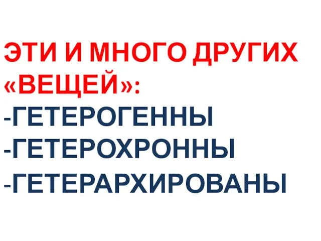 ЭТИ И МНОГО ДРУГИХ «ВЕЩЕЙ»: -ГЕТЕРОГЕННЫ -ГЕТЕРОХРОННЫ -ГЕТЕРАРХИРОВАНЫ