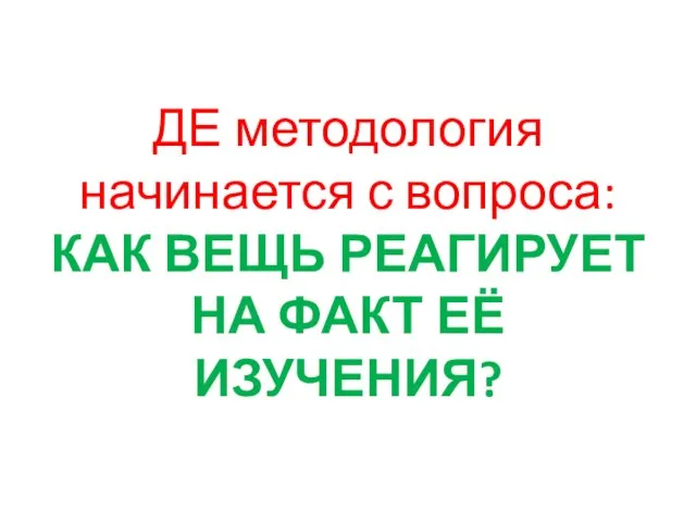 ДЕ методология начинается с вопроса: КАК ВЕЩЬ РЕАГИРУЕТ НА ФАКТ ЕЁ ИЗУЧЕНИЯ?