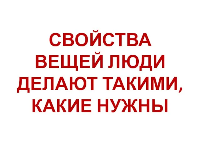 СВОЙСТВА ВЕЩЕЙ ЛЮДИ ДЕЛАЮТ ТАКИМИ, КАКИЕ НУЖНЫ