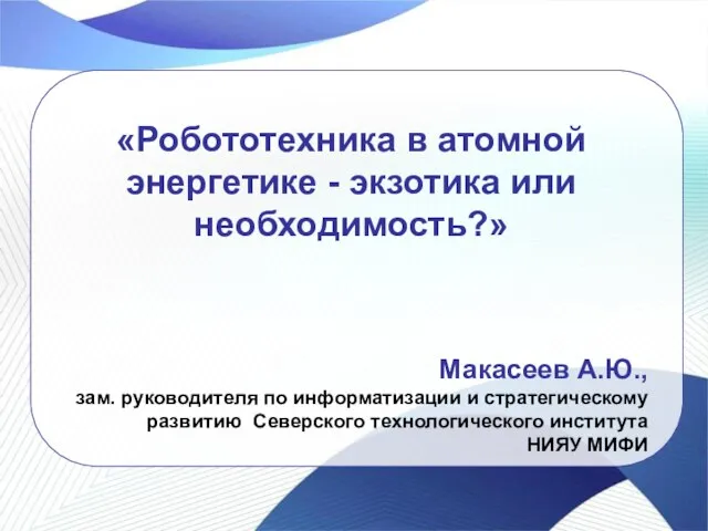 «Робототехника в атомной энергетике - экзотика или необходимость?» Макасеев А.Ю., зам. руководителя