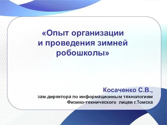 «Опыт организации и проведения зимней робошколы» Косаченко С.В., зам.директора по информационным технологиям Физико-технического лицея г.Томска