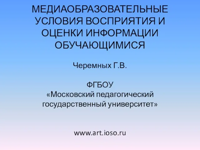 МЕДИАОБРАЗОВАТЕЛЬНЫЕ УСЛОВИЯ ВОСПРИЯТИЯ И ОЦЕНКИ ИНФОРМАЦИИ ОБУЧАЮЩИМИСЯ Черемных Г.В. ФГБОУ «Московский педагогический государственный университет» www.art.ioso.ru