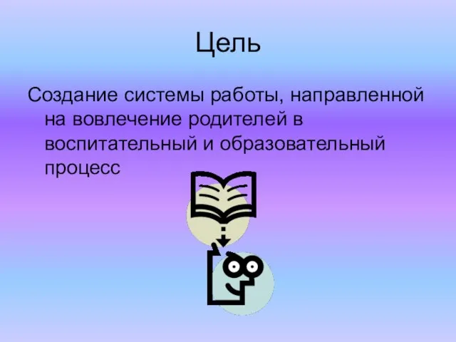 Цель Создание системы работы, направленной на вовлечение родителей в воспитательный и образовательный процесс