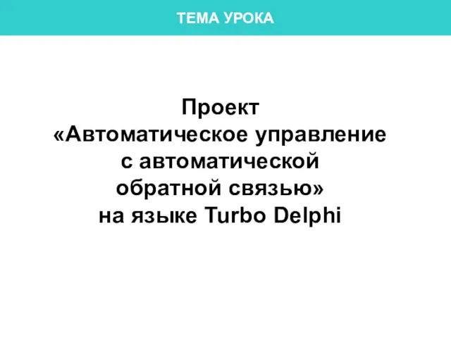 ТЕМА УРОКА Проект «Автоматическое управление с автоматической обратной связью» на языке Turbo Delphi